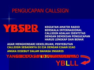 PENGUCAPAN CALLSIGN
YB1PR KEGIATAN AMATIR RADIO
BERSKALA INTERNASIONAL
CALLSIGN ADALAH IDENTITAS
DENGAN DEMIKIAN PENGUCAPAN
HARUS LENGKAP DAN BENAR
AGAR MENGHINDARI KEKELIRUAN, PENYEBUTAN
CALLSIGN SEBAIKNYA DI EJA DENGAN EJAAN ICAO
YANKEE BRAVO ONE PAPA ROMEO
ANGKA DISEBUT DALAM BAHASA INGGRIS
YB5LL
YANKEE BRAVO FIVE LIMA LIMA
YANKEE BRAVO LIMA LIMA LIMA
YBLLL
YANG BODO SATU PAK RADEN
 