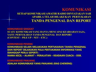 KOMUNIKASI
SETIAP KOMUNIKASI AMATIR RADIO DINYATAKAN SAH
APABILA TELAH DILAKUKAN PERTUKARAN
TANDA PENGENAL DAN REPORT
KOMUNIKASI SINGKAT
SUATU KOMUNIKASI YANG HANYA MENCAPAI KEABSAHAN SAJA,
YAITU PERTUKARAN TANDA PENGENAL DAN REPORT
(CONTEST – PILE UP – NET – ETC.)
KOMUNIKASI PENDEK
KOMUNIKASI SELAIN MELAKUKAN PERTUKARAN TANDA PENGENAL
DAN REPORT DILAKUKAN PULA PERTUKARAN INFORMASI YANG
DIANGGAP PERLU SEPERTI :
NAMA KECIL – ALAMAT – PERALATAN – KEADAAN CUACA – DSB.
KOMUNIKASI PANJANG
ADALAH KOMUNIKASI YANG PANJANG (RAG CHEWING)
 