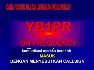 MONITOR DULU
Ketahui ada siapa di frekuensi
Komunikasi apa yang sedang berlangsung
siapa stasiun pengendalinya
TUNGGU
Hingga ada kesempatan atau
komunikasi mereka berakhir
MASUK
DENGAN MENYEBUTKAN CALLSIGN
YB1PR
ON FREQUENCY
 