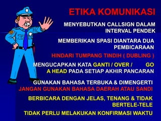 ETIKA KOMUNIKASI
MENYEBUTKAN CALLSIGN DALAM
INTERVAL PENDEK
MEMBERIKAN SPASI DIANTARA DUA
PEMBICARAAN
HINDARI TUMPANG TINDIH ( DUBLING )
MENGUCAPKAN KATA GANTI / OVER / GO
A HEAD PADA SETIAP AKHIR PANCARAN
GUNAKAN BAHASA TERBUKA & DIMENGERTI
JANGAN GUNAKAN BAHASA DAERAH ATAU SANDI
BERBICARA DENGAN JELAS, TENANG & TIDAK
BERTELE-TELE
TIDAK PERLU MELAKUKAN KONFIRMASI WAKTU
 