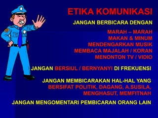 ETIKA KOMUNIKASI
JANGAN BERBICARA DENGAN
MARAH – MARAH
MAKAN & MINUM
MENDENGARKAN MUSIK
MEMBACA MAJALAH / KORAN
MENONTON TV / VIDIO
JANGAN MEMBICARAKAN HAL-HAL YANG
BERSIFAT POLITIK, DAGANG, A.SUSILA,
MENGHASUT, MEMFITNAH
JANGAN MENGOMENTARI PEMBICARAN ORANG LAIN
JANGAN BERSIUL / BERNYANYI DI FREKUENSI
 