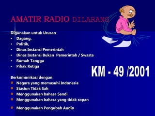 Digunakan untuk Urusan
• Dagang,
• Politik,
• Dinas Instansi Pemerintah
• Dinas Instansi Bukan Pemerintah / Swasta
• Rumah Tangga
• Pihak Ketiga
Berkomunikasi dengan
Negara yang memusuhi Indonesia
Stasiun Tidak Sah
Menggunakan bahasa Sandi
Menggunakan bahasa yang tidak sopan
Menggunakan Pengubah Audio
AMATIR RADIO DILARANG
 
