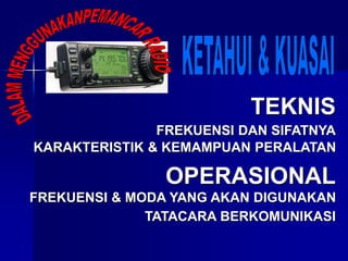 TEKNIS
FREKUENSI DAN SIFATNYA
OPERASIONAL
FREKUENSI & MODA YANG AKAN DIGUNAKAN
KARAKTERISTIK & KEMAMPUAN PERALATAN
TATACARA BERKOMUNIKASI
 