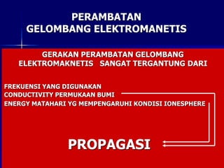 PERAMBATAN
GELOMBANG ELEKTROMANETIS
GROUND WAVE GROUND WAVE
SURFACE WAVE
SKY WAVE
SPACE WAVE
DIRECT WAVE
REFLECTED WAVE
GERAKAN PERAMBATAN GELOMBANG
ELEKTROMAKNETIS SANGAT TERGANTUNG DARI
FREKUENSI YANG DIGUNAKAN
CONDUCTIVITY PERMUKAAN BUMI
ENERGY MATAHARI YG MEMPENGARUHI KONDISI IONESPHERE
PROPAGASI
 