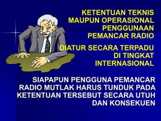 KETENTUAN TEKNIS
MAUPUN OPERASIONAL
PENGGUNAAN
PEMANCAR RADIO
DIATUR SECARA TERPADU
DI TINGKAT
INTERNASIONAL
SIAPAPUN PENGGUNA PEMANCAR
RADIO MUTLAK HARUS TUNDUK PADA
KETENTUAN TERSEBUT SECARA UTUH
DAN KONSEKUEN
 