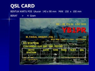 OC – 28 ITU 54 LOC OI33
YB1PR
M. FAISAL ANWAR ( FAL ) PO
BOX 1096 JAKARTA 10001 - INDONESIA
TO STATION
CONFIRMING OUR QSO / SWL REPORT
TRX IC 7800
ANT 3 BAND KLM
TNX FR QSO HOPE CUAGN 73
WITH
STATION
DATE TIME FREQ R.S.T QSL
QSL CARD
BENTUK KARTU POS Ukuran 140 x 90 mm MAX 150 x 100 mm
BERAT > 4 Gram
 