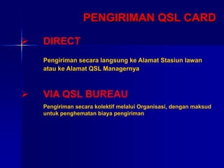 PENGIRIMAN QSL CARD
 DIRECT
Pengiriman secara langsung ke Alamat Stasiun lawan
atau ke Alamat QSL Managernya
 VIA QSL BUREAU
Pengiriman secara kolektif melalui Organisasi, dengan maksud
untuk penghematan biaya pengiriman
 
