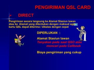 PENGIRIMAN QSL CARD
 DIRECT
DIPERLUKAN :
Alamat Stasiun lawan
Tanyakan pada saat QSO atau
mencari pada Callbook
Biaya pengiriman yang cukup
Pengiriman secara langsung ke Alamat Stasiun lawan
atau ke Alamat yang ditentukan dengan maksud agar
kartu QSL dapat diterima / dibalas dengan cepat
 