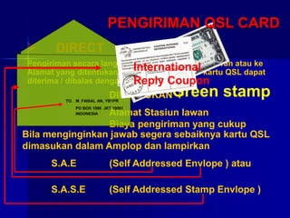  DIRECT
Pengiriman secara langsung ke Alamat Stasiun lawan atau ke
Alamat yang ditentukan dengan maksud agar kartu QSL dapat
diterima / dibalas dengan cepat
DIPERLUKAN :
Alamat Stasiun lawan
Biaya pengiriman yang cukup
Bila menginginkan jawab segera sebaiknya kartu QSL
dimasukan dalam Amplop dan lampirkan
S.A.E (Self Addressed Envlope ) atau
S.A.S.E (Self Addressed Stamp Envlope )
TO. M. FAISAL AN, YB1PR
PO BOX 1096 JKT 10001
INDONESIA
Green stamp
International
Reply Coupon
PENGIRIMAN QSL CARD
 
