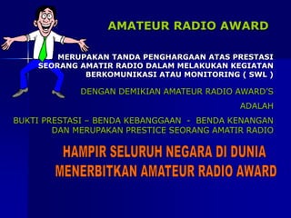 AMATEUR RADIO AWARD
MERUPAKAN TANDA PENGHARGAAN ATAS PRESTASI
SEORANG AMATIR RADIO DALAM MELAKUKAN KEGIATAN
BERKOMUNIKASI ATAU MONITORING ( SWL )
DENGAN DEMIKIAN AMATEUR RADIO AWARD’S
ADALAH
BUKTI PRESTASI – BENDA KEBANGGAAN - BENDA KENANGAN
DAN MERUPAKAN PRESTICE SEORANG AMATIR RADIO
 