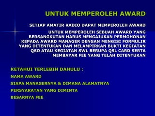UNTUK MEMPEROLEH AWARD
SETIAP AMATIR RADIO DAPAT MEMPEROLEH AWARD
UNTUK MEMPEROLEH SEBUAH AWARD YANG
BERSANGKUTAN HARUS MENGAJUKAN PERMOHONAN
KEPADA AWARD MANAGER DENGAN MENGISI FORMULIR
YANG DITENTUKAN DAN MELAMPIRKAN BUKTI KEGIATAN
QSO ATAU KEGIATAN SWL BERUPA QSL CARD SERTA
MEMBAYAR FEE YANG TELAH DITENTUKAN
KETAHUI TERLEBIH DAHULU :
NAMA AWARD
SIAPA MANAGERNYA & DIMANA ALAMATNYA
PERSYARATAN YANG DIMINTA
BESARNYA FEE
 