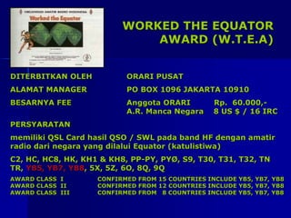 WORKED THE EQUATOR
AWARD (W.T.E.A)
DITERBITKAN OLEH ORARI PUSAT
ALAMAT MANAGER PO BOX 1096 JAKARTA 10910
BESARNYA FEE Anggota ORARI Rp. 60.000,-
A.R. Manca Negara 8 US $ / 16 IRC
PERSYARATAN
memiliki QSL Card hasil QSO / SWL pada band HF dengan amatir
radio dari negara yang dilalui Equator (katulistiwa)
C2, HC, HC8, HK, KH1 & KH8, PP-PY, PYØ, S9, T30, T31, T32, TN
TR, YB5, YB7, YB8, 5X, 5Z, 6O, 8Q, 9Q
AWARD CLASS I CONFIRMED FROM 15 COUNTRIES INCLUDE YB5, YB7, YB8
AWARD CLASS II CONFIRMED FROM 12 COUNTRIES INCLUDE YB5, YB7, YB8
AWARD CLASS III CONFIRMED FROM 8 COUNTRIES INCLUDE YB5, YB7, YB8
 