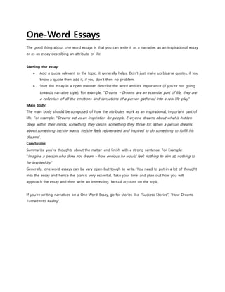 One-Word Essays
The good thing about one word essays is that you can write it as a narrative, as an inspirational essay
or as an essay describing an attribute of life.
Starting the essay:
 Add a quote relevant to the topic, it generally helps. Don’t just make up bizarre quotes, if you
know a quote then add it, if you don’t then no problem.
 Start the essay in a open manner, describe the word and it’s importance (if you’re not going
towards narrative style). For example: “Dreams – Dreams are an essential part of life, they are
a collection of all the emotions and sensations of a person gathered into a real life play.“
Main body:
The main body should be composed of how the attributes work as an inspirational, important part of
life. For example: “Dreams act as an inspiration for people. Everyone dreams about what is hidden
deep within their minds, something they desire, something they thrive for. When a person dreams
about something he/she wants, he/she feels rejuvenated and inspired to do something to fulfill his
dreams“.
Conclusion:
Summarize you’re thoughts about the matter and finish with a strong sentence. For Example:
“Imagine a person who does not dream – how envious he would feel; nothing to aim at, nothing to
be inspired by.“
Generally, one word essays can be very open but tough to write. You need to put in a lot of thought
into the essay and hence the plan is very essential. Take your time and plan out how you will
approach the essay and then write an interesting, factual account on the topic.
If you’re writing narratives on a One Word Essay, go for stories like “Success Stories”, “How Dreams
Turned Into Reality”.
 