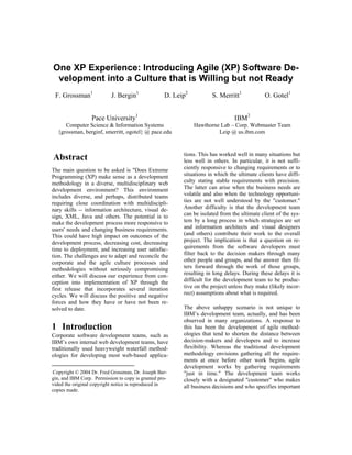 One XP Experience: Introducing Agile (XP) Software De-
 velopment into a Culture that is Willing but not Ready
 F. Grossman1              J. Bergin1              D. Leip2          S. Merritt1             O. Gotel1


                  Pace University1                                             IBM2
     Computer Science & Information Systems                   Hawthorne Lab – Corp. Webmaster Team
  {grossman, berginf, smerritt, ogotel} @ pace.edu                     Leip @ us.ibm.com


                                                         tions. This has worked well in many situations but
Abstract                                                 less well in others. In particular, it is not suffi-
                                                         ciently responsive to changing requirements or to
The main question to be asked is quot;Does Extreme
                                                         situations in which the ultimate clients have diffi-
Programming (XP) make sense as a development
                                                         culty stating stable requirements with precision.
methodology in a diverse, multidisciplinary web
                                                         The latter can arise when the business needs are
development environment? This environment
                                                         volatile and also when the technology opportuni-
includes diverse, and perhaps, distributed teams
                                                         ties are not well understood by the quot;customer.quot;
requiring close coordination with multidiscipli-
                                                         Another difficulty is that the development team
nary skills -- information architecture, visual de-
                                                         can be isolated from the ultimate client of the sys-
sign, XML, Java and others. The potential is to
                                                         tem by a long process in which strategies are set
make the development process more responsive to
                                                         and information architects and visual designers
users' needs and changing business requirements.
                                                         (and others) contribute their work to the overall
This could have high impact on outcomes of the
                                                         project. The implication is that a question on re-
development process, decreasing cost, decreasing
                                                         quirements from the software developers must
time to deployment, and increasing user satisfac-
                                                         filter back to the decision makers through many
tion. The challenges are to adapt and reconcile the
                                                         other people and groups, and the answer then fil-
corporate and the agile culture processes and
                                                         ters forward through the work of those groups,
methodologies without seriously compromising
                                                         resulting in long delays. During these delays it is
either. We will discuss our experience from con-
                                                         difficult for the development team to be produc-
ception into implementation of XP through the
                                                         tive on the project unless they make (likely incor-
first release that incorporates several iteration
                                                         rect) assumptions about what is required.
cycles. We will discuss the positive and negative
forces and how they have or have not been re-
                                                         The above unhappy scenario is not unique to
solved to date.
                                                         IBM’s development team, actually, and has been
                                                         observed in many organizations. A response to
1 Introduction                                           this has been the development of agile method-
                                                         ologies that tend to shorten the distance between
Corporate software development teams, such as
                                                         decision-makers and developers and to increase
IBM’s own internal web development teams, have
                                                         flexibility. Whereas the traditional development
traditionally used heavyweight waterfall method-
                                                         methodology envisions gathering all the require-
ologies for developing most web-based applica-
                                                         ments at once before other work begins, agile
                                                         development works by gathering requirements
Copyright © 2004 Dr. Fred Grossman, Dr. Joseph Ber-      quot;just in time.quot; The development team works
gin, and IBM Corp. Permission to copy is granted pro-    closely with a designated quot;customerquot; who makes
vided the original copyright notice is reproduced in     all business decisions and who specifies important
copies made.