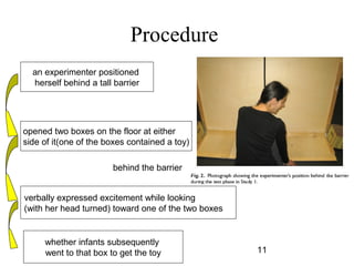 Procedure
  an experimenter positioned
  herself behind a tall barrier




opened two boxes on the floor at either
side of it(one of the boxes contained a toy)

                       behind the barrier


verbally expressed excitement while looking
(with her head turned) toward one of the two boxes


     whether infants subsequently
     went to that box to get the toy                 11
 