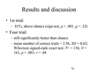 Results and discussion
? 1st trial:
   C 81%, above chance (sign test, p < .001, g = .32)
? Four trial:
   C still significantly better than chance
   C mean number of correct trials = 2.56, SD = 0.62;
     Wilcoxon signed-rank exact test: T+ = 136, N =
     161, p < .001; r = .68



                                          12
 