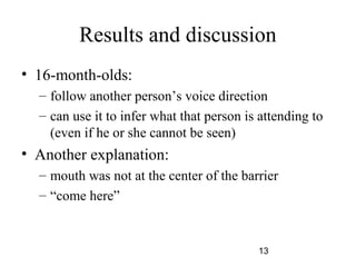 Results and discussion
? 16-month-olds:
  C follow another persons voice direction
  C can use it to infer what that person is attending to
    (even if he or she cannot be seen)
? Another explanation:
  C mouth was not at the center of the barrier
  C come here


                                           13
 