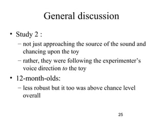General discussion
? Study 2 :
  C not just approaching the source of the sound and
    chancing upon the toy
  C rather, they were following the experimenters
    voice direction to the toy
? 12-month-olds:
  C less robust but it too was above chance level
    overall

                                          25
 