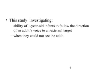 ? This study investigating:
  C ability of 1-year-old infants to follow the direction
    of an adults voice to an external target
  C when they could not see the adult




                                           6
 