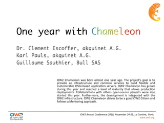 One year with
Dr. Clement Escofﬁer, akquinet A.G.
Karl Pauls, akquinet A.G.
Guillaume Sauthier, Bull SAS
OW2	
  Chameleon	
  was	
  born	
  almost	
  one	
  year	
  ago.	
  The	
  project’s	
  goal	
  is	
  to	
  
provide	
   an	
   infrastructure	
   and	
   common	
   services	
   to	
   build	
   ﬂexible	
   and	
  
customizable	
  OSGi-­‐based	
  applicaEon	
  servers.	
  OW2	
  Chameleon	
  has	
  grown	
  
during	
   this	
   year	
   and	
   reached	
   a	
   level	
   of	
   maturity	
   that	
   allows	
   producEon	
  
deployments.	
   CollaboraEons	
   with	
   others	
   open-­‐source	
   projects	
   were	
   also	
  
started	
   this	
   year.	
   Furthermore,	
   the	
   development	
   is	
   integrated	
   with	
   the	
  
OW2	
  infrastructure.	
  OW2	
  Chameleon	
  strives	
  to	
  be	
  a	
  good	
  OW2	
  CiEzen	
  and	
  
follows	
  a	
  Mentoring	
  approach.	
  
OW2	
  Annual	
  Conference	
  2010,	
  November	
  24-­‐25,	
  La	
  Can;ne,	
  	
  Paris.	
  
www.ow2.org	
  
	
  
 