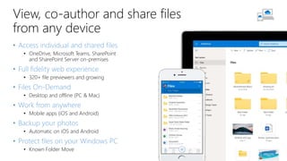 View, co-author and share files
from any device
• Access individual and shared files
• OneDrive, Microsoft Teams, SharePoint
and SharePoint Server on-premises
• Full fidelity web experience
• 320+ file previewers and growing
• Files On-Demand
• Desktop and offline (PC & Mac)
• Work from anywhere
• Mobile apps (iOS and Android)
• Backup your photos
• Automatic on iOS and Android
• Protect files on your Windows PC
• Known Folder Move
 