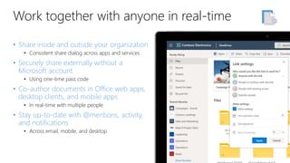Work together with anyone in real-time
• Share inside and outside your organization
• Consistent share dialog across apps and services
• Securely share externally without a
Microsoft account
• Using one-time pass code
• Co-author documents in Office web apps,
desktop clients, and mobile apps
• In real-time with multiple people
• Stay up-to-date with @mentions, activity,
and notifications
• Across email, mobile, and desktop
 