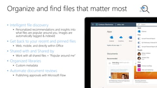 Organize and find files that matter most
• Intelligent file discovery
• Personalized recommendations and insights into
what files are popular around you. Images are
automatically tagged & indexed
• Get back to your recent and pinned files
• Web, mobile, and directly within Office
• Shared with and Shared by
• Work with all shared files + “Popular around me”
• Organized libraries
• Custom metadata
• Automate document reviews
• Publishing approvals with Microsoft Flow
 