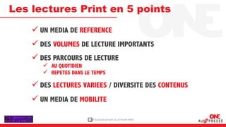 Les lectures Print en 5 points

     UN MEDIA DE REFERENCE
     DES VOLUMES DE LECTURE IMPORTANTS
     DES PARCOURS DE LECTURE
        AU QUOTIDIEN
        REPETES DANS LE TEMPS

     DES LECTURES VARIEES / DIVERSITE DES CONTENUS
     UN MEDIA DE MOBILITE

                        1   TOUJOURS AUTANT DE LECTEURS PRINT
 