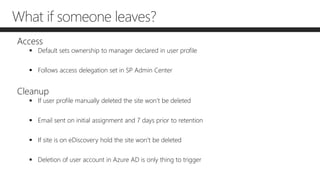 What if someone leaves?
Access
 Default sets ownership to manager declared in user profile
 Follows access delegation set in SP Admin Center
Cleanup
 If user profile manually deleted the site won’t be deleted
 Email sent on initial assignment and 7 days prior to retention
 If site is on eDiscovery hold the site won’t be deleted
 Deletion of user account in Azure AD is only thing to trigger
 