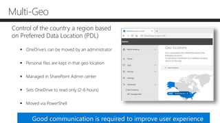 Multi-Geo
Control of the country a region based
on Preferred Data Location (PDL)
 OneDrive’s can be moved by an administrator
 Personal files are kept in that geo location
 Managed in SharePoint Admin center
 Sets OneDrive to read only (2-6 hours)
 Moved via PowerShell
Good communication is required to improve user experience
 