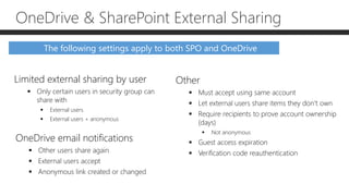 The following settings apply to both SPO and OneDrive
Limited external sharing by user
 Only certain users in security group can
share with
 External users
 External users + anonymous
OneDrive email notifications
 Other users share again
 External users accept
 Anonymous link created or changed
OneDrive & SharePoint External Sharing
Other
 Must accept using same account
 Let external users share items they don’t own
 Require recipients to prove account ownership
(days)
 Not anonymous
 Guest access expiration
 Verification code reauthentication
 