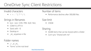 OneDrive Sync Client Restrictions
Invalid characters
 < > : “ | ? * / 
Strings in filenames
 Icon .lock CON PRN AUX NUL
 COM1-9, LPT1-9
 Starts with ~$
 Desktop.ini
 _vti_ anywhere in file
Folder names
 _t _w _vti_
 “forms” at the root level
Number of items
 Performance declines after 300,000 files
Size limit
 250GB
Sharing
 50,000 items that can be shared within a folder
 Can’t sync “Shared with me”
http://bit.ly/odsynclimits
 