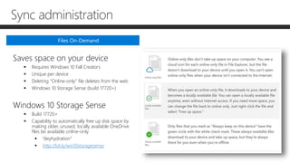 Sync administration
Saves space on your device
 Requires Windows 10 Fall Creators
 Unique per device
 Deleting “Online-only” file deletes from the web
 Windows 10 Storage Sense (build 17720+)
Windows 10 Storage Sense
 Build 17720+
 Capability to automatically free up disk space by
making older, unused, locally available OneDrive
files be available online-only
 “deyhydration”
 http://bit.ly/win10storagesense
Files On-Demand
 