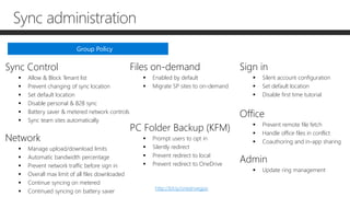 Sync Control
 Allow & Block Tenant list
 Prevent changing of sync location
 Set default location
 Disable personal & B2B sync
 Battery saver & metered network controls
 Sync team sites automatically
Network
 Manage upload/download limits
 Automatic bandwidth percentage
 Prevent network traffic before sign in
 Overall max limit of all files downloaded
 Continue syncing on metered
 Continued syncing on battery saver
Group Policy
http://bit.ly/onedrivegpo
Files on-demand
 Enabled by default
 Migrate SP sites to on-demand
PC Folder Backup (KFM)
 Prompt users to opt in
 Silently redirect
 Prevent redirect to local
 Prevent redirect to OneDrive
Sign in
 Silent account configuration
 Set default location
 Disable first time tutorial
Office
 Prevent remote file fetch
 Handle office files in conflict
 Coauthoring and in-app sharing
Admin
 Update ring management
Sync administration
 