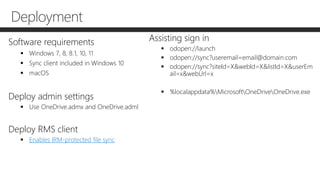 Deployment
Software requirements
 Windows 7, 8, 8.1, 10, 11
 Sync client included in Windows 10
 macOS
Deploy admin settings
 Use OneDrive.admx and OneDrive.adml
Deploy RMS client
 Enables IRM-protected file sync
Assisting sign in
 odopen://launch
 odopen://sync?useremail=email@domain.com
 odopen://sync?siteId=X&webId=X&listId=X&userEm
ail=x&webUrl=x
 %localappdata%MicrosoftOneDriveOneDrive.exe
 