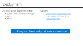 Use enterprise deployment tool
 System Center Configuration Manager
 Intune
 Manual
Options
 OneDrive NGSC deployment guide
 How to deploy NGSC with SCCM
 Deploy using Intune
Plan your phases and provide communications
Deployment
 