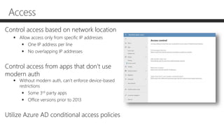 Access
Control access based on network location
 Allow access only from specific IP addresses
 One IP address per line
 No overlapping IP addresses
Control access from apps that don’t use
modern auth
 Without modern auth, can’t enforce device-based
restrictions
 Some 3rd party apps
 Office versions prior to 2013
Utilize Azure AD conditional access policies
 