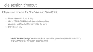 Idle session timeout
Idle-session timeout for OneDrive and SharePoint
 Mouse movement is not activity
 Idle for SPO & OD4B but will sign out of everything
 WarnAfter and SignOutAfter cannot be the same
 Entire tenant only
Set-SPOBrowserIdleSignOut -Enabled $true -WarnAfter (New-TimeSpan -Seconds 2700)
-SignOutAfter (New-TimeSpan -Seconds 3600)
 