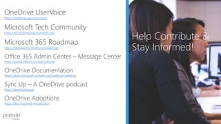 • xxxx
Help Contribute &
Stay Informed!
OneDrive UserVoice
https://onedrive.uservoice.com/
Microsoft Tech Community
https://techcommunity.microsoft.com
Microsoft 365 Roadmap
https://fasttrack.microsoft.com/roadmap
Office 365 Admin Center – Message Center
https://portal.office.com/AdminPortal
OneDrive Documentation
https://docs.microsoft.com/en-us/OneDrive/onedrive
Sync Up – A OneDrive podcast
https://aka.ms/syncup
OneDrive Adoptions
https://aka.ms/onedrive/adoption
 