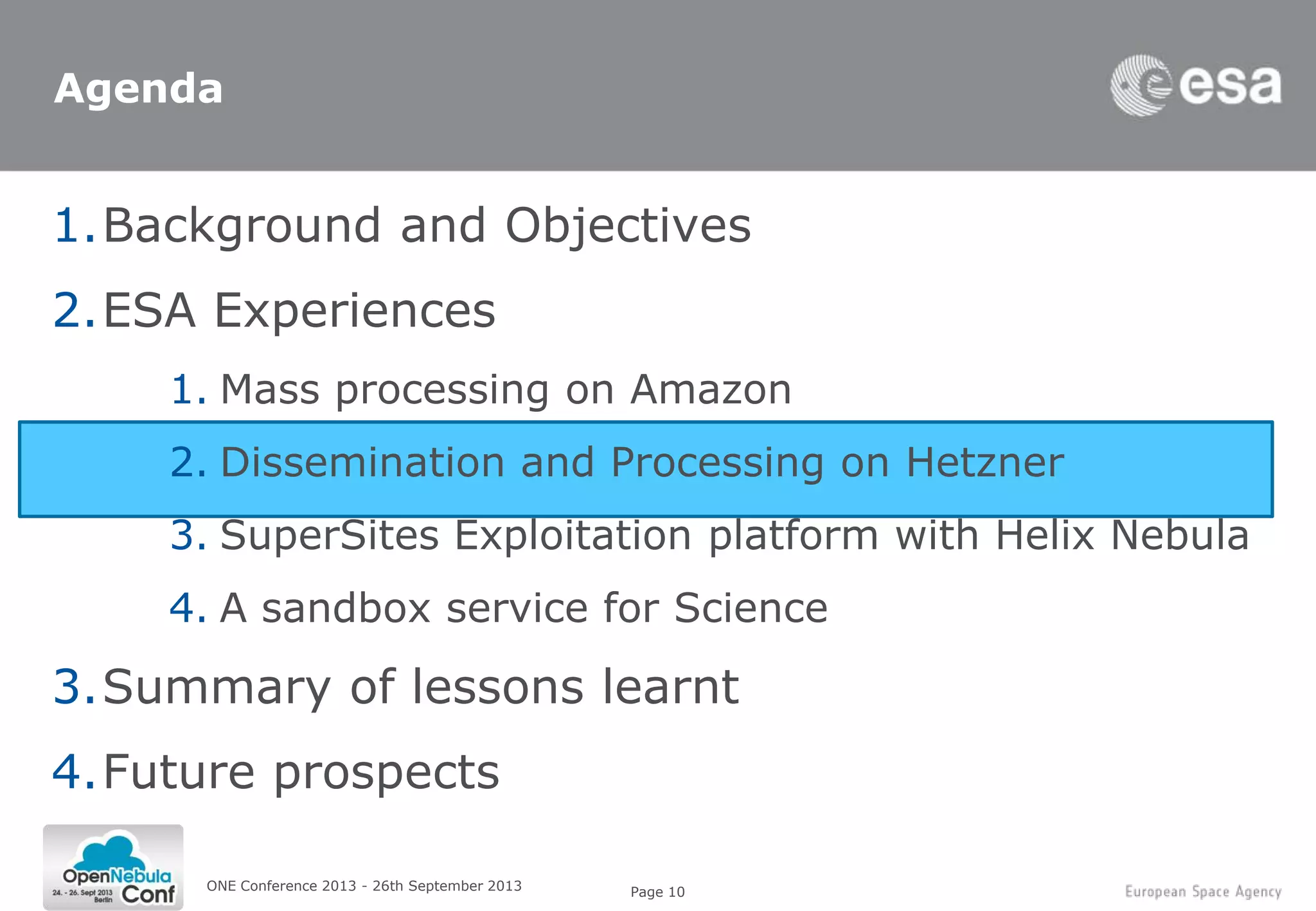 Page 10ONE Conference 2013 - 26th September 2013
Agenda
1.Background and Objectives
2.ESA Experiences
1. Mass processing on Amazon
2. Dissemination and Processing on Hetzner
3. SuperSites Exploitation platform with Helix Nebula
4. A sandbox service for Science
3.Summary of lessons learnt
4.Future prospects
 