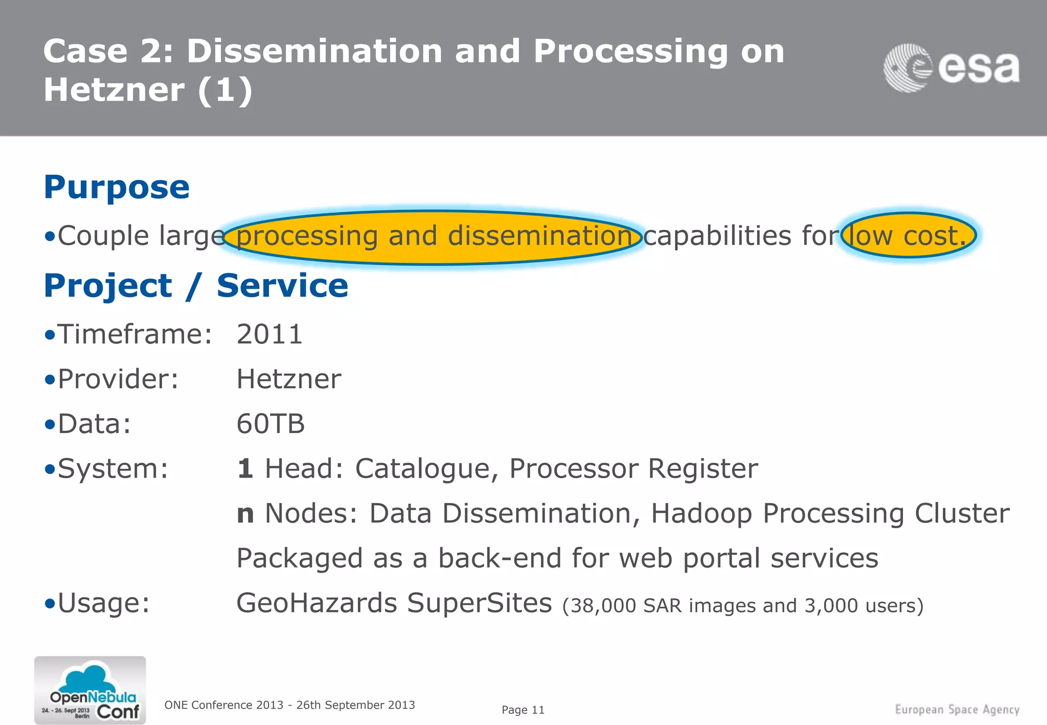 Page 11
Case 2: Dissemination and Processing on
Hetzner (1)
Purpose
•Couple large processing and dissemination capabilities for low cost.
Project / Service
•Timeframe: 2011
•Provider: Hetzner
•Data: 60TB
•System: 1 Head: Catalogue, Processor Register
n Nodes: Data Dissemination, Hadoop Processing Cluster
Packaged as a back-end for web portal services
•Usage: GeoHazards SuperSites (38,000 SAR images and 3,000 users)
ONE Conference 2013 - 26th September 2013
 