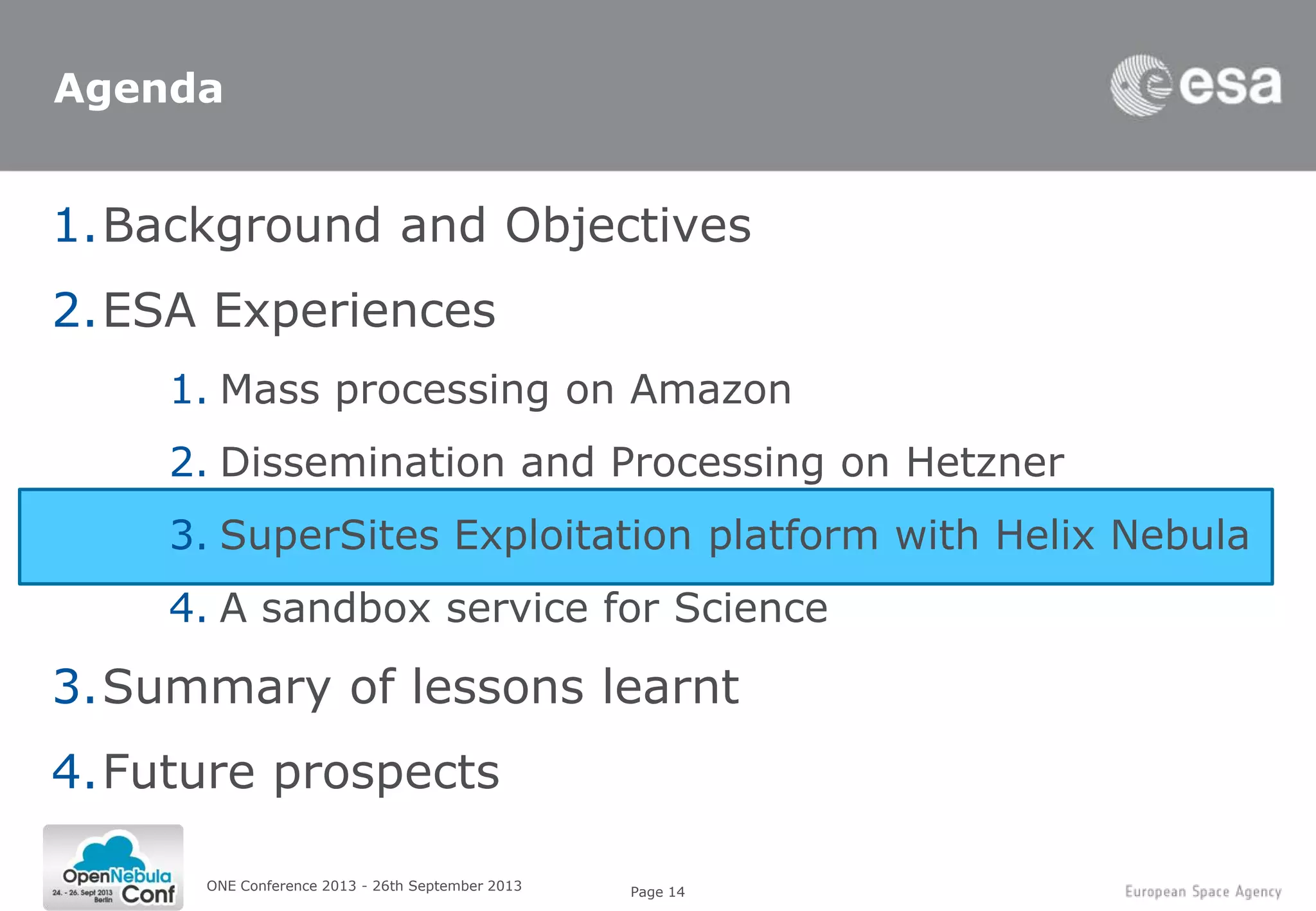Page 14ONE Conference 2013 - 26th September 2013
Agenda
1.Background and Objectives
2.ESA Experiences
1. Mass processing on Amazon
2. Dissemination and Processing on Hetzner
3. SuperSites Exploitation platform with Helix Nebula
4. A sandbox service for Science
3.Summary of lessons learnt
4.Future prospects
 