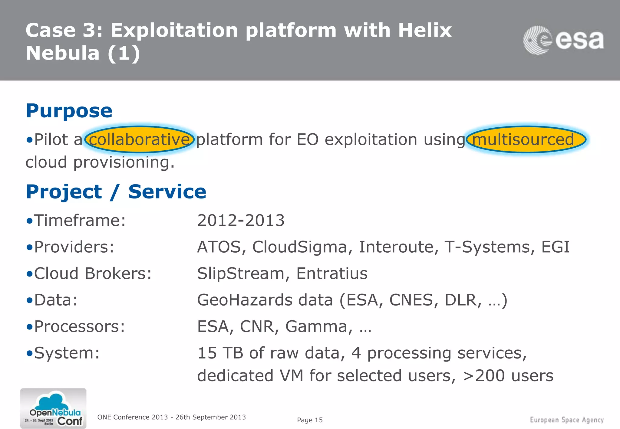 Page 15
Case 3: Exploitation platform with Helix
Nebula (1)
Purpose
•Pilot a collaborative platform for EO exploitation using multisourced
cloud provisioning.
Project / Service
•Timeframe: 2012-2013
•Providers: ATOS, CloudSigma, Interoute, T-Systems, EGI
•Cloud Brokers: SlipStream, Entratius
•Data: GeoHazards data (ESA, CNES, DLR, …)
•Processors: ESA, CNR, Gamma, …
•System: 15 TB of raw data, 4 processing services,
dedicated VM for selected users, >200 users
ONE Conference 2013 - 26th September 2013
 