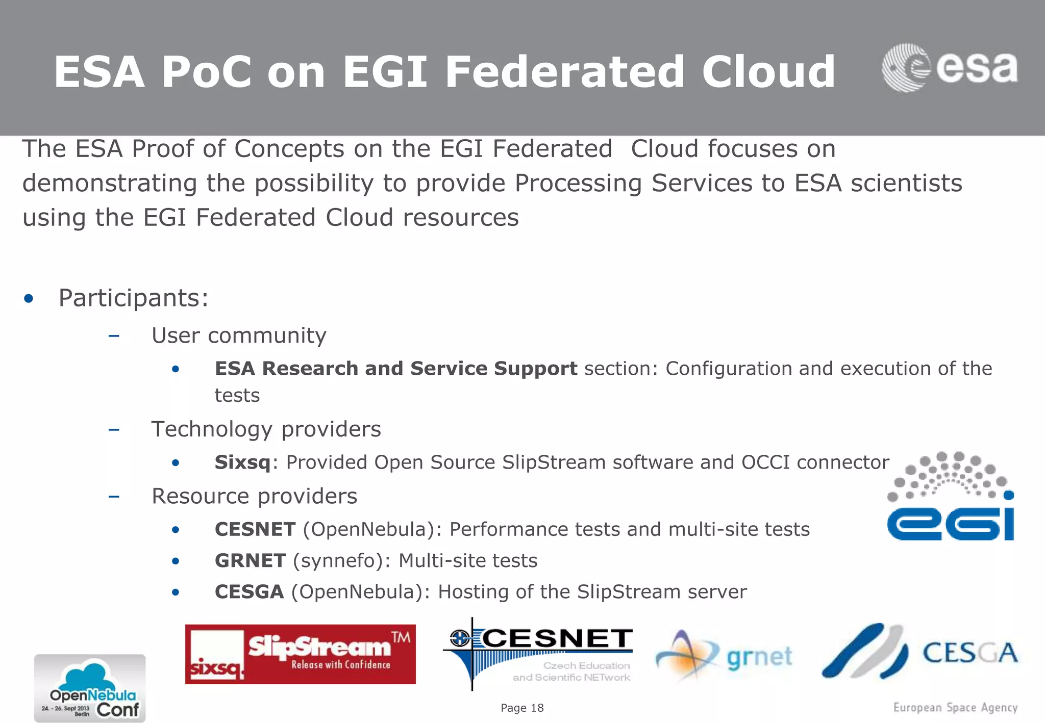 Page 1810/9/2013
18
ESA PoC on EGI Federated Cloud
The ESA Proof of Concepts on the EGI Federated Cloud focuses on
demonstrating the possibility to provide Processing Services to ESA scientists
using the EGI Federated Cloud resources
• Participants:
– User community
• ESA Research and Service Support section: Configuration and execution of the
tests
– Technology providers
• Sixsq: Provided Open Source SlipStream software and OCCI connector
– Resource providers
• CESNET (OpenNebula): Performance tests and multi-site tests
• GRNET (synnefo): Multi-site tests
• CESGA (OpenNebula): Hosting of the SlipStream server
 