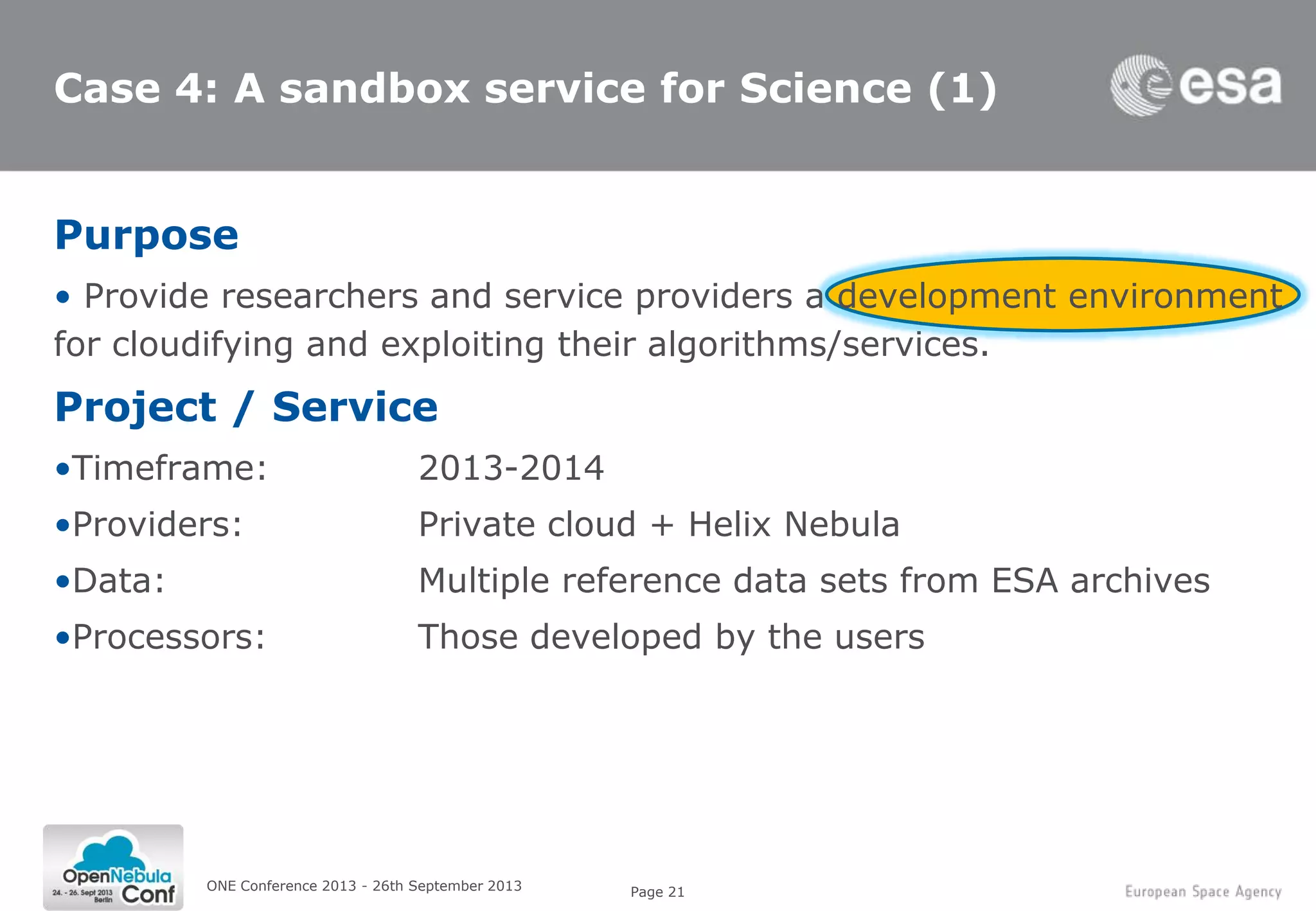 Page 21
Case 4: A sandbox service for Science (1)
Purpose
• Provide researchers and service providers a development environment
for cloudifying and exploiting their algorithms/services.
Project / Service
•Timeframe: 2013-2014
•Providers: Private cloud + Helix Nebula
•Data: Multiple reference data sets from ESA archives
•Processors: Those developed by the users
ONE Conference 2013 - 26th September 2013
 