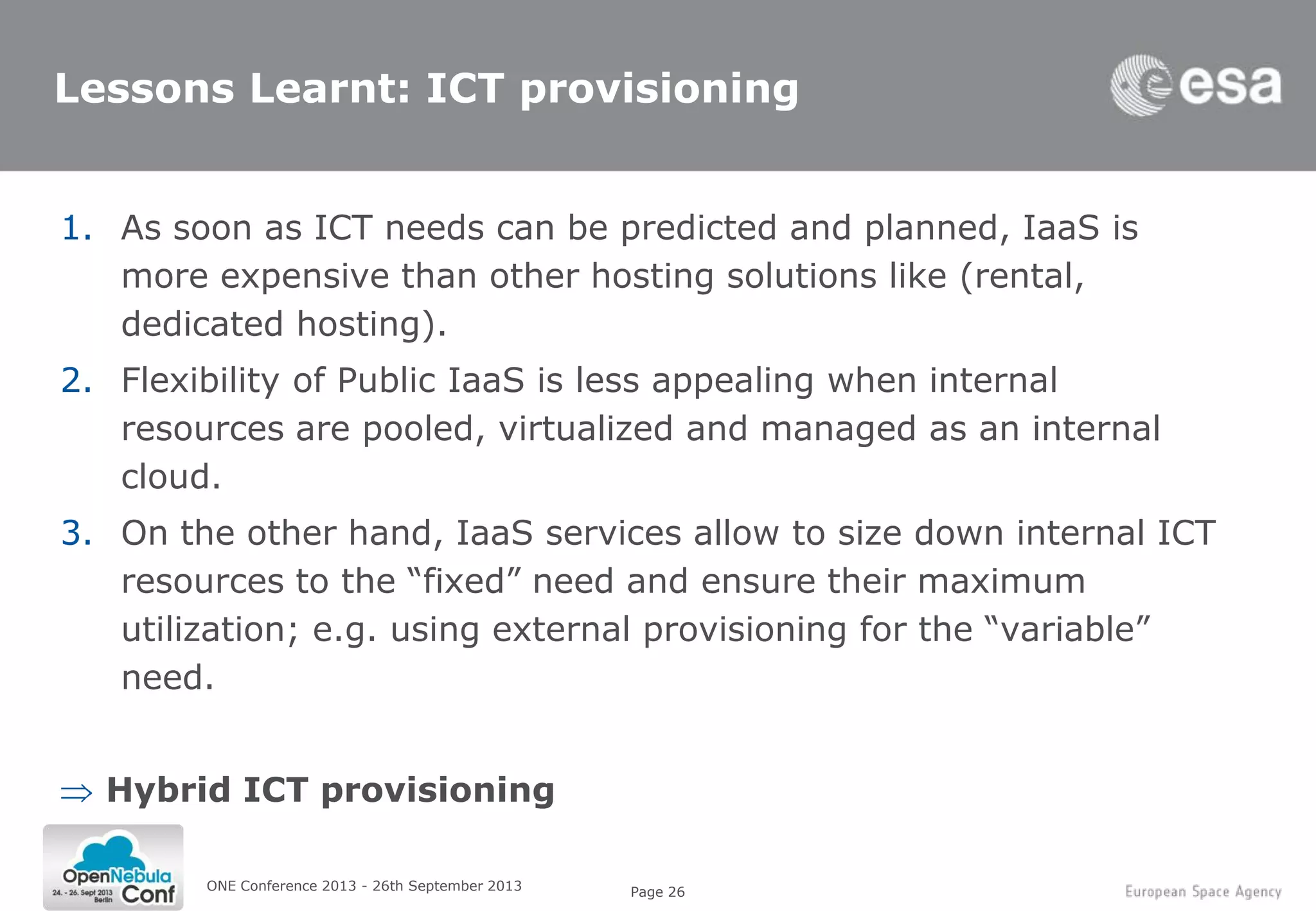 Page 26
Lessons Learnt: ICT provisioning
1. As soon as ICT needs can be predicted and planned, IaaS is
more expensive than other hosting solutions like (rental,
dedicated hosting).
2. Flexibility of Public IaaS is less appealing when internal
resources are pooled, virtualized and managed as an internal
cloud.
3. On the other hand, IaaS services allow to size down internal ICT
resources to the “fixed” need and ensure their maximum
utilization; e.g. using external provisioning for the “variable”
need.
Hybrid ICT provisioning
ONE Conference 2013 - 26th September 2013
 