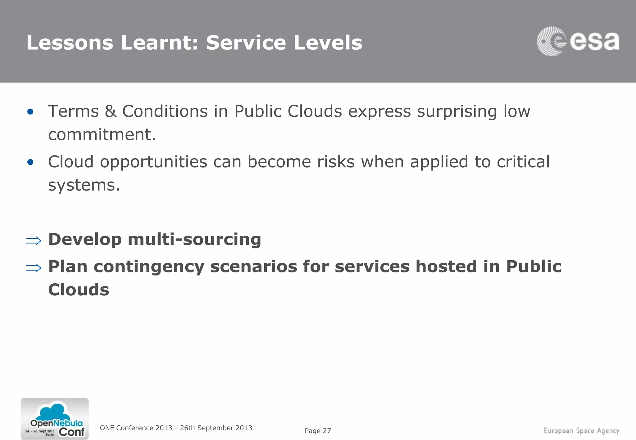Page 27
Lessons Learnt: Service Levels
• Terms & Conditions in Public Clouds express surprising low
commitment.
• Cloud opportunities can become risks when applied to critical
systems.
Develop multi-sourcing
Plan contingency scenarios for services hosted in Public
Clouds
ONE Conference 2013 - 26th September 2013
 