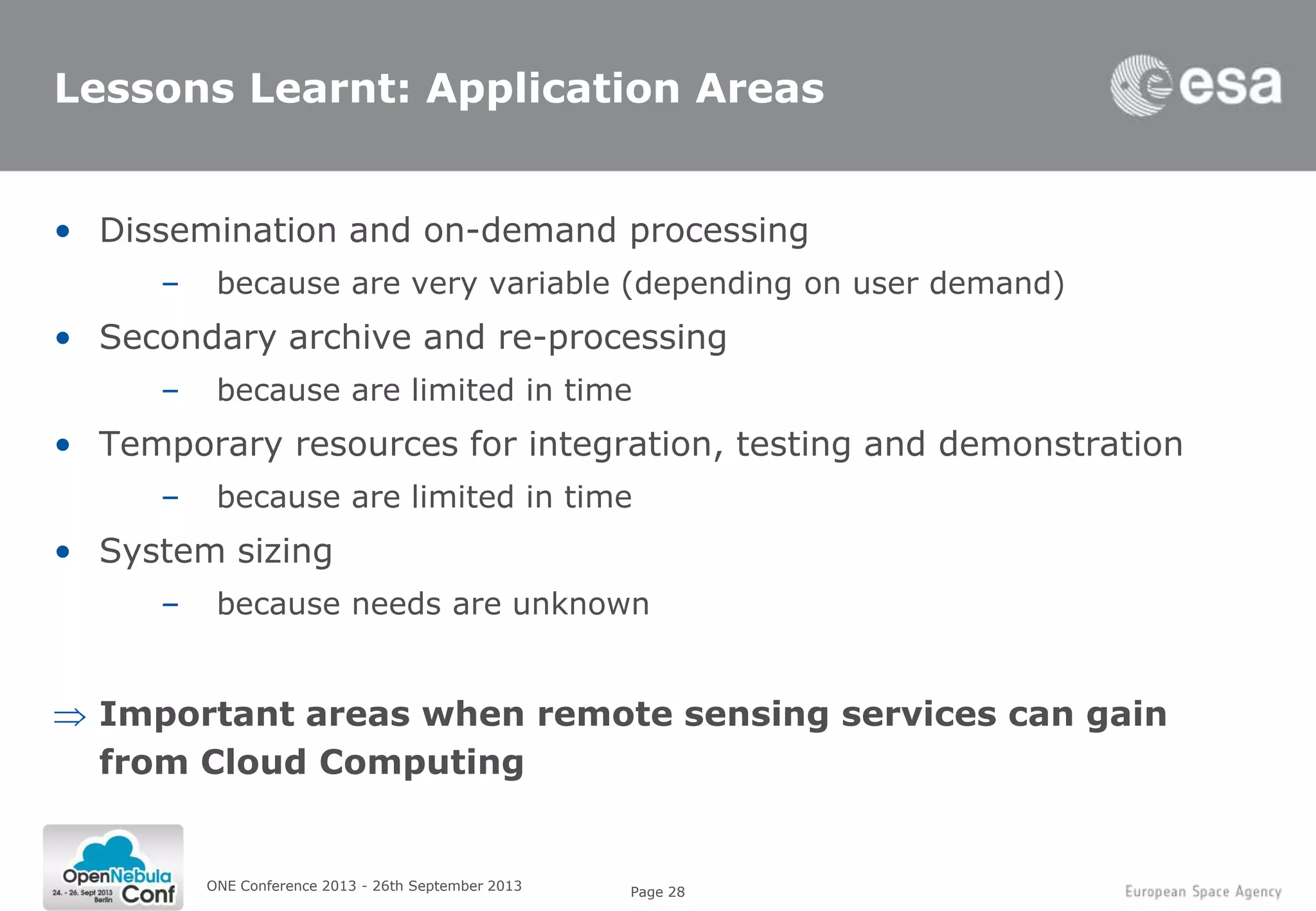Page 28
Lessons Learnt: Application Areas
• Dissemination and on-demand processing
– because are very variable (depending on user demand)
• Secondary archive and re-processing
– because are limited in time
• Temporary resources for integration, testing and demonstration
– because are limited in time
• System sizing
– because needs are unknown
Important areas when remote sensing services can gain
from Cloud Computing
ONE Conference 2013 - 26th September 2013
 