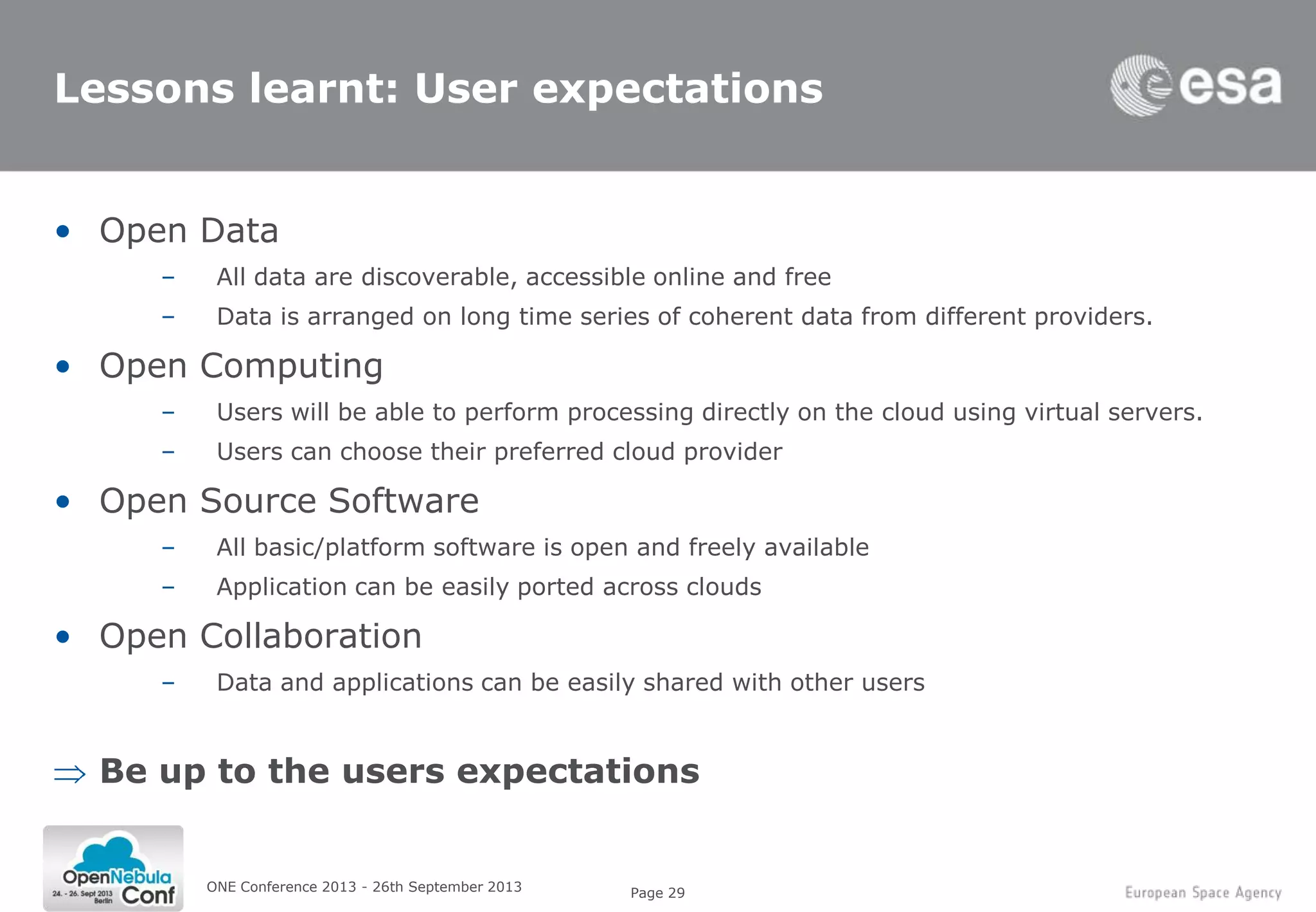 Page 29
Lessons learnt: User expectations
• Open Data
– All data are discoverable, accessible online and free
– Data is arranged on long time series of coherent data from different providers.
• Open Computing
– Users will be able to perform processing directly on the cloud using virtual servers.
– Users can choose their preferred cloud provider
• Open Source Software
– All basic/platform software is open and freely available
– Application can be easily ported across clouds
• Open Collaboration
– Data and applications can be easily shared with other users
Be up to the users expectations
ONE Conference 2013 - 26th September 2013
 