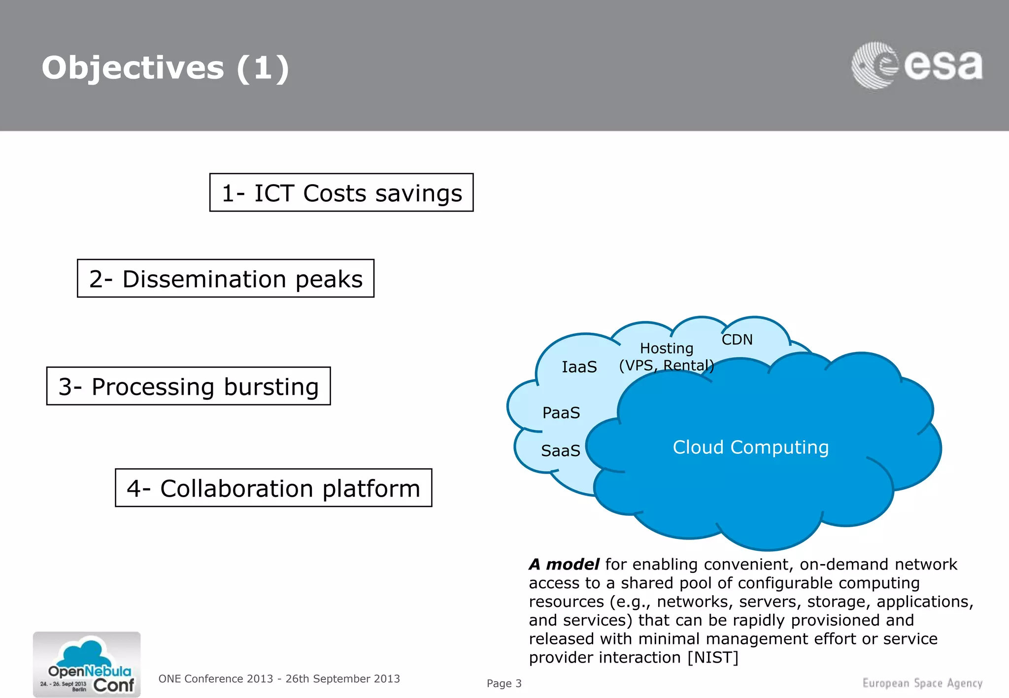 Page 3
Objectives (1)
ONE Conference 2013 - 26th September 2013
3- Processing bursting
2- Dissemination peaks
1- ICT Costs savings
4- Collaboration platform
Cloud Computing
IaaS
SaaS
Hosting
(VPS, Rental)
CDN
PaaS
A model for enabling convenient, on-demand network
access to a shared pool of configurable computing
resources (e.g., networks, servers, storage, applications,
and services) that can be rapidly provisioned and
released with minimal management effort or service
provider interaction [NIST]
 
